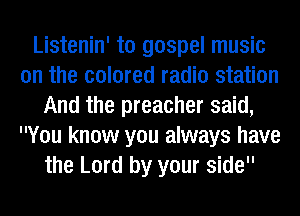 Listenin' ta gospel music
on the colored radio station
And the preacher said,
You know you always have
the Lord by your side