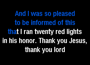 And I was so pleased
to be informed of this
that I ran twenty red lights
in his honor. Thank you Jesus,
thank you lord