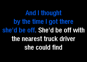 And I thought
by the time I got there
she'd be off. She'd be off with
the nearest truck driver
she could find