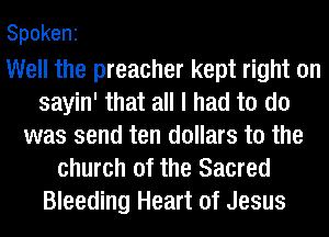 Spokeni

Well the preacher kept right on
sayin' that all I had to do
was send ten dollars to the
church of the Sacred
Bleeding Heart of Jesus