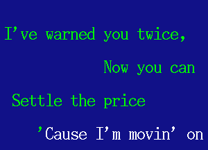 I ve warned you twice,

Now you can

Settle the price

Cause I m movin on