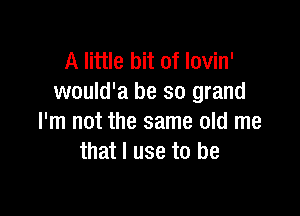 A little bit of Iovin'
would'a be 30 grand

I'm not the same old me
that I use to be