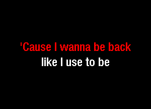 'Cause I wanna be back

like I use to be