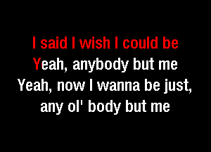 I said I wish I could be
Yeah, anybody but me

Yeah, now I wanna be just,
any ol' body but me