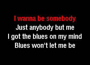 lwanna be somebody
Just anybody but me

I got the blues on my mind
Blues won't let me be