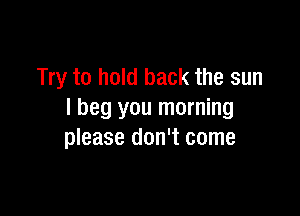 Try to hold back the sun

I beg you morning
please don't come