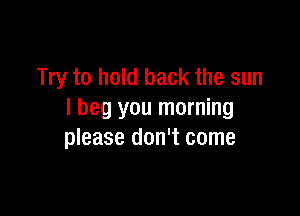 Try to hold back the sun

I beg you morning
please don't come