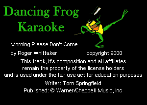 Dancing Frog J?
Karaoke

Morning Please Don't Come

by Roger Whittaker copyright 2000

This track, it's composition and all affiliates
remain the property of the license holders
and is used under the fair use act for education purposes
Writeri Tom Springfield
Publishedi (Q WarnerfChappell Music, Inc