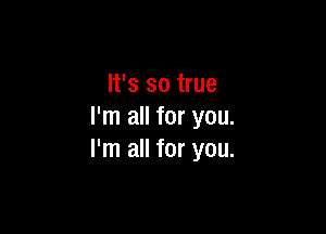 It's so true

I'm all for you.
I'm all for you.