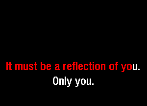 It must be a reflection of you.
Only you.