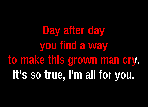 Day after day
you find a way

to make this grown man cry.
It's so true, I'm all for you.