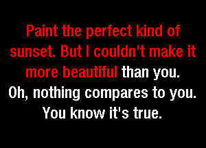 Paint the perfect kind of
sunset. But I couldn't make it
more beautiful than you.
on, nothing compares to you.
You know it's true.