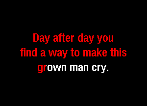 Day after day you

find a way to make this
grown man cry.