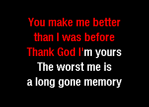 You make me better
than I was before
Thank God I'm yours

The worst me is
a long gone memory