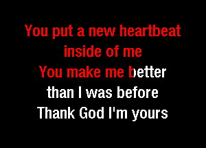 You put a new heartbeat
inside of me
You make me better

than I was before
Thank God I'm yours