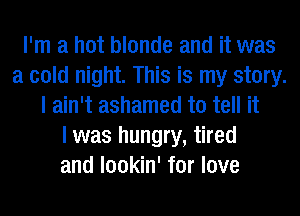 I'm a hot blonde and it was
a cold night. This is my story.
I ain't ashamed to tell it
I was hungry, tired
and lookin' for love