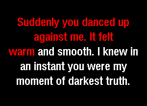 Suddenly you danced up
against me. It felt
warm and smooth. I knew in
an instant you were my
moment of darkest truth.