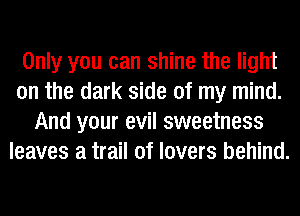 Only you can shine the light
on the dark side of my mind.
And your evil sweetness
leaves a trail of lovers behind.