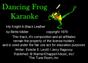Dancing Frog J?
Karaoke

My Knight In Black Leather

by Bette Midler copyright 1979

This track, it's composition and all affiliates
remain the property of the license holders
and is used under the fair use act for education purposes
Writeri Estelle E. Levitt fJerry Ragovoy

Publishedi (Q WarnerfChappell Music, Inc!
The Tune Room, Inc