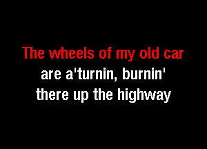 The wheels of my old car

are a'turnin, burnin'
there up the highway
