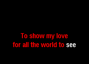 To show my love
for all the world to see