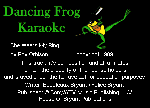 Dancing Frog J?
Karaoke

She Wears My Ring

by Roy Orbison copyright 1989

This track, it's composition and all affiliates
remain the property of the license holders
and is used under the fair use act for education purposes

Writeri Boudleaux Bryant fFeIice Bryant

Publishedi (Q SonyfATV Music Publishing LLCI
House Of Bryant Publications