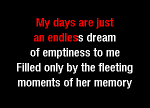 My days are just
an endless dream
of emptiness to me
Filled only by the fleeting
moments of her memory