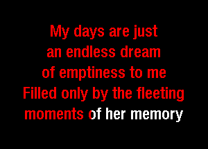 My days are just
an endless dream
of emptiness to me
Filled only by the fleeting
moments of her memory
