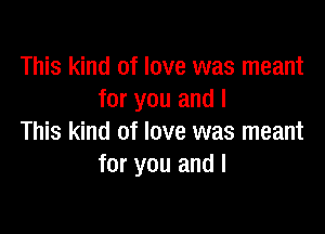 This kind of love was meant
for you and I

This kind of love was meant
for you and I