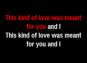 This kind of love was meant
for you and I

This kind of love was meant
for you and I