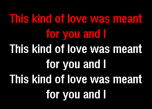 This kind of love was meant
for you and I

This kind of love was meant
for you and I

This kind of love was meant
for you and I