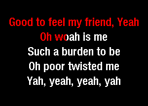 Good to feel my friend, Yeah
0h woah is me
Such a burden to be

on poor twisted me
Yah, yeah, yeah, yah