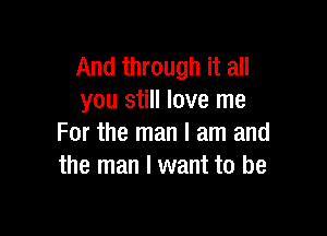 And through it all
you still love me

For the man I am and
the man I want to be