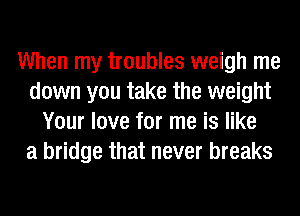 When my troubles weigh me
down you take the weight
Your love for me is like
a bridge that never breaks