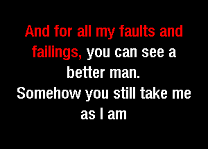 And for all my faults and
failings, you can see a
better man.

Somehow you still take me
as I am