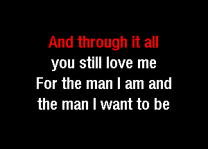 And through it all
you still love me

For the man I am and
the man I want to be