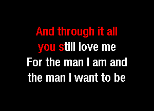 And through it all
you still love me

For the man I am and
the man I want to be