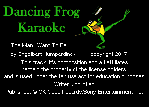 Dancing Frog J?
Karaoke

The Man I Want To Be

by Engelbert Humperdinck copyright 2017

This track, it's composition and all affiliates
remain the property of the license holders
and is used under the fair use act for education purposes
Writeri Jon Allen
Publishedi (Q OKlGood RecordsBony Entertainment Inc.