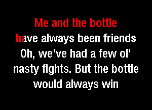 Me and the bottle
have always been friends
on, we've had a few ol'
nasty fights. But the bottle
would always win