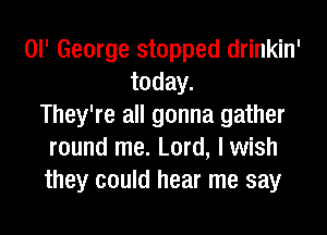 or George stopped drinkin'
today.
They're all gonna gather

round me. Lord, lwish
they could hear me say