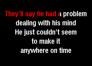 They'll say he had a problem
dealing with his mind
He just couldn't seem

to make it
anywhere on time