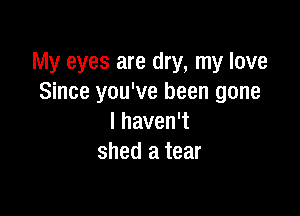 My eyes are dry, my love
Since you've been gone

I haven't
shed a tear