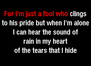 For I'm just a fool who clings
to his pride but when I'm alone
I can hear the sound of
rain in my heart
of the tears that I hide