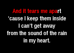 And it tears me apart
'cause I keep them inside
I can't get away
from the sound of the rain
in my heart.