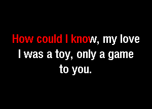 How could I know, my love

I was a toy, only a game
to you.