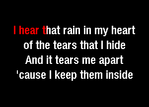 I hear that rain in my heart
of the tears that I hide
And it tears me apart

'cause I keep them inside