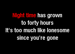 Night time has grown
to forty hours

It's too much like lonesome
since you're gone