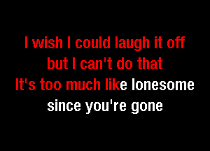 I wish I could laugh it off
but I can't do that

It's too much like lonesome
since you're gone