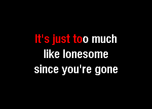 It's just too much

like lonesome
since you're gone