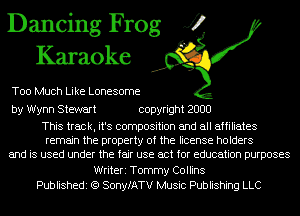 Dancing Frog J?
Karaoke

Too Much Like Lonesome

by Wynn Stewart copyright 2000

This track, it's composition and all affiliates
remain the property of the license holders
and is used under the fair use act for education purposes
Writeri Tommy Collins
Publishedi (Q SonyfATV Music Publishing LLC